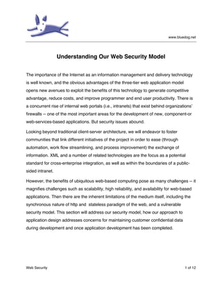 www.bluedog.net
Web Security 1 of 12
Understanding Our Web Security Model
The importance of the Internet as an information management and delivery technology
is well known, and the obvious advantages of the three-tier web application model
opens new avenues to exploit the benefits of this technology to generate competitive
advantage, reduce costs, and improve programmer and end user productivity. There is
a concurrent rise of internal web portals (i.e., intranets) that exist behind organizations’
firewalls -- one of the most important areas for the development of new, component-or
web-services-based applications. But security issues abound.
Looking beyond traditional client-server architecture, we will endeavor to foster
communities that link different initiatives of the project in order to ease (through
automation, work flow streamlining, and process improvement) the exchange of
information. XML and a number of related technologies are the focus as a potential
standard for cross-enterprise integration, as well as within the boundaries of a public-
sided intranet.
However, the benefits of ubiquitous web-based computing pose as many challenges -- it
magnifies challenges such as scalability, high reliability, and availability for web-based
applications. Then there are the inherent limitations of the medium itself, including the
synchronous nature of http and stateless paradigm of the web, and a vulnerable
security model. This section will address our security model, how our approach to
application design addresses concerns for maintaining customer confidential data
during development and once application development has been completed.
 