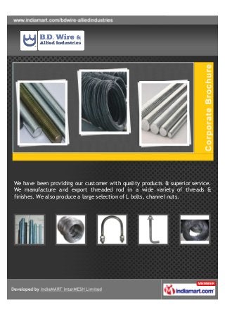 We have been providing our customer with quality products & superior service.
We manufacture and export threaded rod in a wide variety of threads &
finishes. We also produce a large selection of L bolts, channel nuts.
 