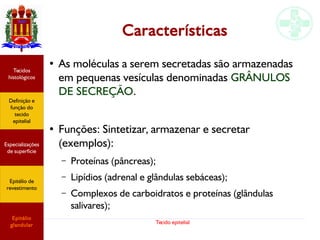 Tecido epitelial
Características
●
As moléculas a serem secretadas são armazenadas
em pequenas vesículas denominadas GRÂNULOS
DE SECREÇÃO.
●
Funções: Sintetizar, armazenar e secretar
(exemplos):
– Proteínas (pâncreas);
– Lipídios (adrenal e glândulas sebáceas);
– Complexos de carboidratos e proteínas (glândulas
salivares);
Especializações
de superfície
Definição e
função do
tecido
epitelial
Tecidos
histológicos
Epitélio de
revestimento
Epitélio
glandular
 