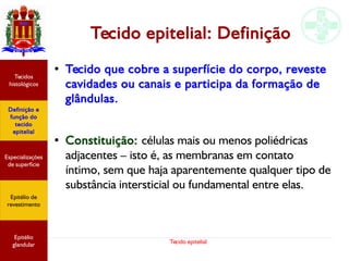 Tecido epitelial
Tecido epitelial: Definição
●
Tecido que cobre a superfície do corpo, reveste
cavidades ou canais e participa da formação de
glândulas.
● Constituição: células mais ou menos poliédricas
adjacentes – isto é, as membranas em contato
íntimo, sem que haja aparentemente qualquer tipo de
substância intersticial ou fundamental entre elas.
Especializações
de superfície
Definição e
função do
tecido
epitelial
Tecidos
histológicos
Epitélio de
revestimento
Epitélio
glandular
 