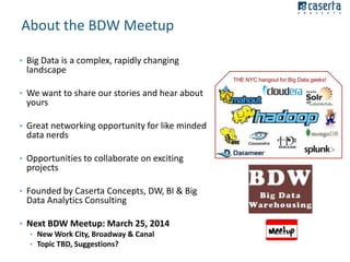 About the BDW Meetup
• Big Data is a complex, rapidly changing

landscape

• We want to share our stories and hear about

yours

• Great networking opportunity for like minded

data nerds

• Opportunities to collaborate on exciting

projects

• Founded by Caserta Concepts, DW, BI & Big

Data Analytics Consulting

• Next BDW Meetup: March 25, 2014
• New Work City, Broadway & Canal
• Topic TBD, Suggestions?

 