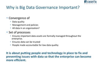 Why is Big Data Governance Important?
 Convergence of
 Data quality
 Management and policies
 All data in an organization?

 Set of processes
 Ensures important data assets are formally managed throughout the
enterprise.
 Ensures data can be trusted
 People made accountable for low data quality

It is about putting people and technology in place to fix and
preventing issues with data so that the enterprise can become
more efficient.

 