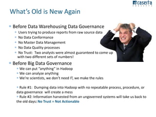 What’s Old is New Again
 Before Data Warehousing Data Governance






Users trying to produce reports from raw source data
No Data Conformance
No Master Data Management
No Data Quality processes
No Trust: Two analysts were almost guaranteed to come up
with two different sets of numbers!

 Before Big Data Governance
 We can put “anything” in Hadoop
 We can analyze anything
 We’re scientists, we don’t need IT, we make the rules
 Rule #1: Dumping data into Hadoop with no repeatable process, procedure, or
data governance will create a mess
 Rule #2: Information harvested from an ungoverned systems will take us back to
the old days: No Trust = Not Actionable

 
