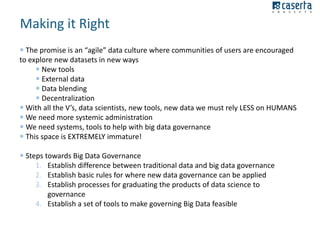 Making it Right
 The promise is an “agile” data culture where communities of users are encouraged
to explore new datasets in new ways
 New tools
 External data
 Data blending
 Decentralization
 With all the V’s, data scientists, new tools, new data we must rely LESS on HUMANS
 We need more systemic administration
 We need systems, tools to help with big data governance
 This space is EXTREMELY immature!
 Steps towards Big Data Governance
1. Establish difference between traditional data and big data governance
2. Establish basic rules for where new data governance can be applied
3. Establish processes for graduating the products of data science to
governance
4. Establish a set of tools to make governing Big Data feasible

 