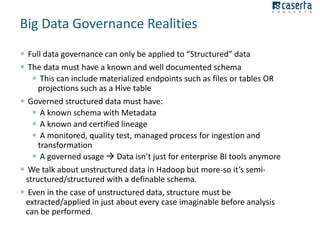 Big Data Governance Realities
 Full data governance can only be applied to “Structured” data
 The data must have a known and well documented schema
 This can include materialized endpoints such as files or tables OR
projections such as a Hive table
 Governed structured data must have:
 A known schema with Metadata
 A known and certified lineage
 A monitored, quality test, managed process for ingestion and
transformation
 A governed usage  Data isn’t just for enterprise BI tools anymore
 We talk about unstructured data in Hadoop but more-so it’s semistructured/structured with a definable schema.
 Even in the case of unstructured data, structure must be
extracted/applied in just about every case imaginable before analysis
can be performed.

 