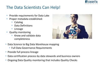 The Data Scientists Can Help!
 Provide requirements for Data Lake
 Proper metadata established:
 Catalog
 Data Definitions
 Lineage
 Quality monitoring
 Know and validate data
completeness
 Data Science to Big Data Warehouse mapping
 Full Data Governance Requirements
 Provide full process lineage
 Data certification process by data stewards and business owners
 Ongoing Data Quality monitoring that includes Quality Checks

 