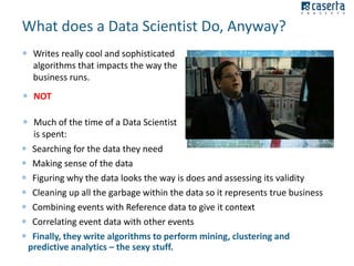 What does a Data Scientist Do, Anyway?
 Writes really cool and sophisticated
algorithms that impacts the way the
business runs.
 NOT
 Much of the time of a Data Scientist
is spent:
 Searching for the data they need
 Making sense of the data
 Figuring why the data looks the way is does and assessing its validity
 Cleaning up all the garbage within the data so it represents true business
 Combining events with Reference data to give it context
 Correlating event data with other events
 Finally, they write algorithms to perform mining, clustering and
predictive analytics – the sexy stuff.

 