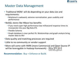 Master Data Management
 Traditional MDM will do depending on your data size and
requirements:
 Relational is awkward, extreme normalization, poor usability and
performance

NoSQL stores like HBase has benefits
 If you need super high performance low millisecond response times to
incorporate into your Big Data ETL
 Flexible Schema
 Graph database is near perfect fit. Relationships and graph analysis bring
master data to life!

Data quality and matching processes are required
Little to no community or vendor support
More will come with YARN (more Commercial and Open Source IP
will be leveragable in Hadoop framework) Recommendation: Buy + Enhance or Build.

 