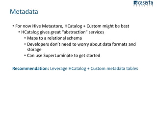 Metadata
• For now Hive Metastore, HCatalog + Custom might be best
• HCatalog gives great “abstraction” services
• Maps to a relational schema
• Developers don’t need to worry about data formats and
storage
• Can use SuperLuminate to get started
Recommendation: Leverage HCatalog + Custom metadata tables

 