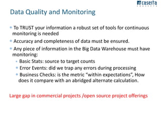 Data Quality and Monitoring
 To TRUST your information a robust set of tools for continuous
monitoring is needed
 Accuracy and completeness of data must be ensured.
 Any piece of information in the Big Data Warehouse must have
monitoring:
 Basic Stats: source to target counts
 Error Events: did we trap any errors during processing
 Business Checks: is the metric “within expectations”, How
does it compare with an abridged alternate calculation.
Large gap in commercial projects /open source project offerings

 