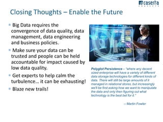Closing Thoughts – Enable the Future
 Big Data requires the
convergence of data quality, data
management, data engineering
and business policies.
 Make sure your data can be
trusted and people can be held
accountable for impact caused by
low data quality.
 Get experts to help calm the
turbulence… it can be exhausting!
 Blaze new trails!

Polyglot Persistence – “where any decent
sized enterprise will have a variety of different
data storage technologies for different kinds of
data. There will still be large amounts of it
managed in relational stores, but increasingly
we'll be first asking how we want to manipulate
the data and only then figuring out what
technology is the best bet for it.”
-- Martin Fowler

 