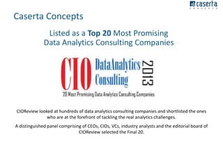 Caserta Concepts
Listed as a Top 20 Most Promising
Data Analytics Consulting Companies

CIOReview looked at hundreds of data analytics consulting companies and shortlisted the ones
who are at the forefront of tackling the real analytics challenges.
A distinguished panel comprising of CEOs, CIOs, VCs, industry analysts and the editorial board of
CIOReview selected the Final 20.

 