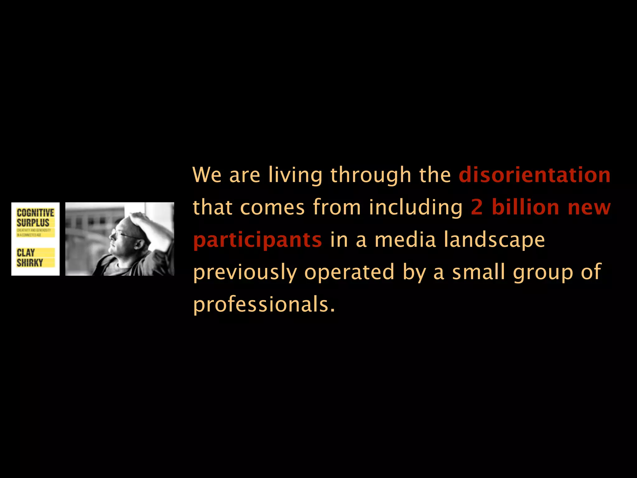 We are living through the disorientation
that comes from including 2 billion new
participants in a media landscape
previously operated by a small group of
professionals.
 