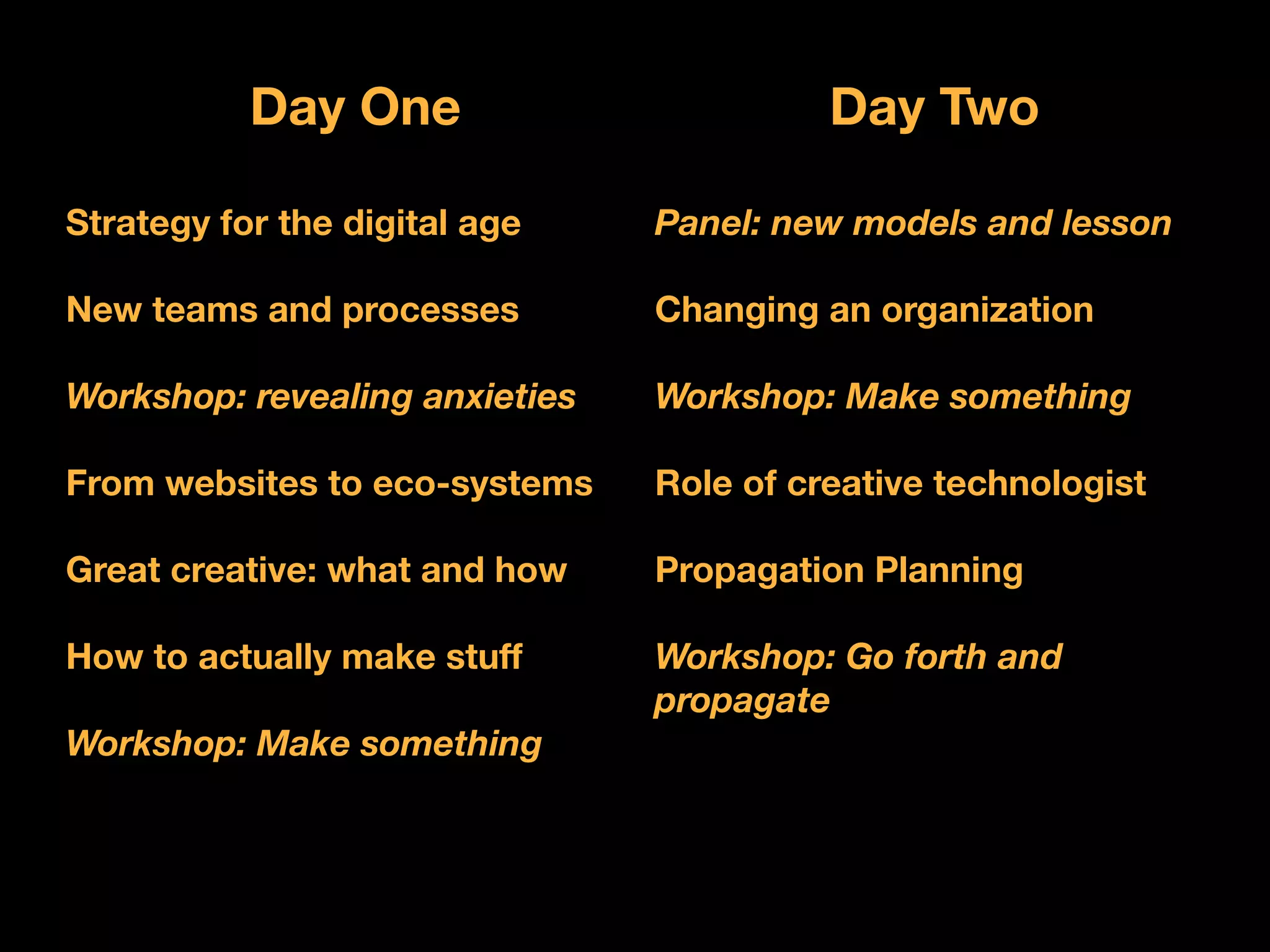 Day One                        Day Two

Strategy for the digital age    Panel: new models and lesson

New teams and processes         Changing an organization

Workshop: revealing anxieties   Workshop: Make something

From websites to eco-systems    Role of creative technologist

Great creative: what and how    Propagation Planning

How to actually make stuff      Workshop: Go forth and
                                propagate
Workshop: Make something
 