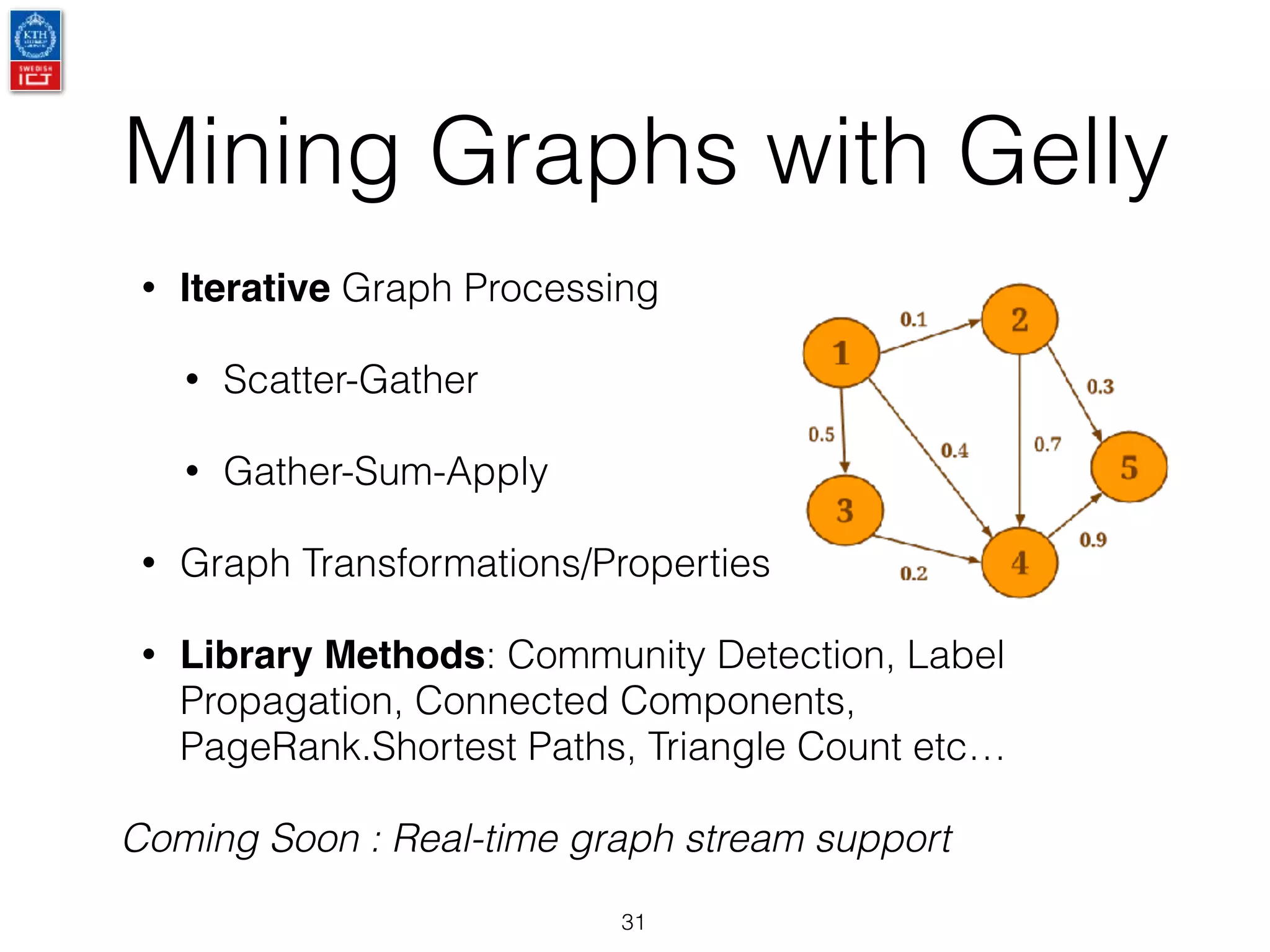 Mining Graphs with Gelly
31
• Iterative Graph Processing
• Scatter-Gather
• Gather-Sum-Apply
• Graph Transformations/Properties
• Library Methods: Community Detection, Label
Propagation, Connected Components,
PageRank.Shortest Paths, Triangle Count etc…
Coming Soon : Real-time graph stream support
 