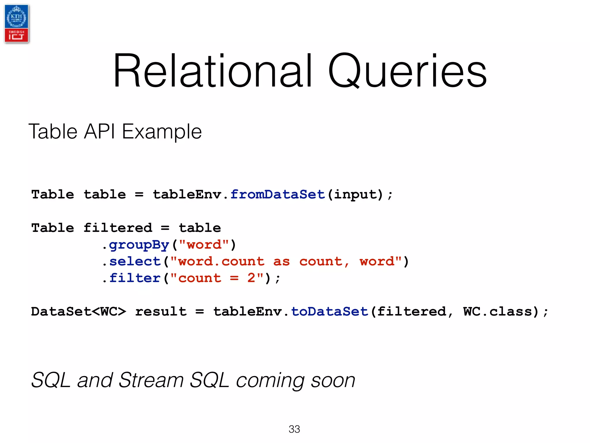 Relational Queries
33
Table table = tableEnv.fromDataSet(input);
Table filtered = table
.groupBy("word")
.select("word.count as count, word")
.filter("count = 2");
DataSet<WC> result = tableEnv.toDataSet(filtered, WC.class);
Table API Example
SQL and Stream SQL coming soon
 