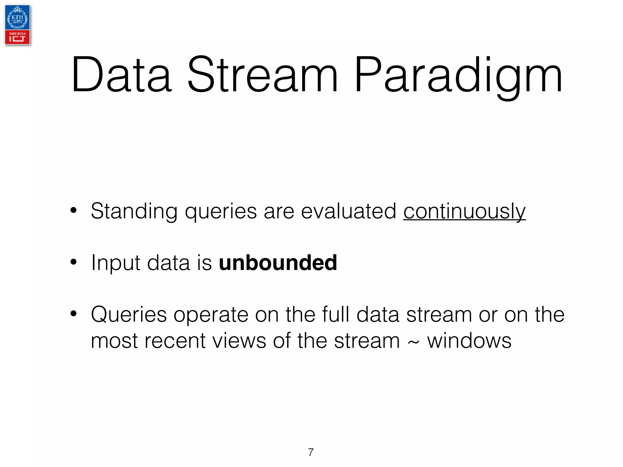 Data Stream Paradigm
• Standing queries are evaluated continuously
• Input data is unbounded
• Queries operate on the full data stream or on the
most recent views of the stream ~ windows
7
 