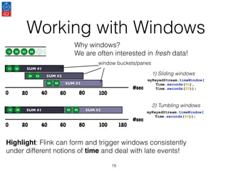 Working with Windows
19
Why windows?
We are often interested in fresh data!
Highlight: Flink can form and trigger windows consistently
under different notions of time and deal with late events!
#sec
40 80
SUM #2
0
SUM #1
20 60 100
#sec
40 80
SUM #3
SUM #2
0
SUM #1
20 60 100
120
15 38 65 88
15 38
38 65
65 88
15 38 65 88
110 120
myKeyedStream.timeWindow(
Time.seconds(60),
Time.seconds(20));
1) Sliding windows
2) Tumbling windows
myKeyedStream.timeWindow(
Time.seconds(60));
window buckets/panes
 