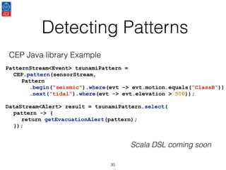Detecting Patterns
30
PatternStream<Event> tsunamiPattern =
CEP.pattern(sensorStream,
Pattern
.begin("seismic").where(evt -> evt.motion.equals(“ClassB”))
.next("tidal").where(evt -> evt.elevation > 500));
DataStream<Alert> result = tsunamiPattern.select(
pattern -> {
return getEvacuationAlert(pattern);
});
CEP Java library Example
Scala DSL coming soon
 