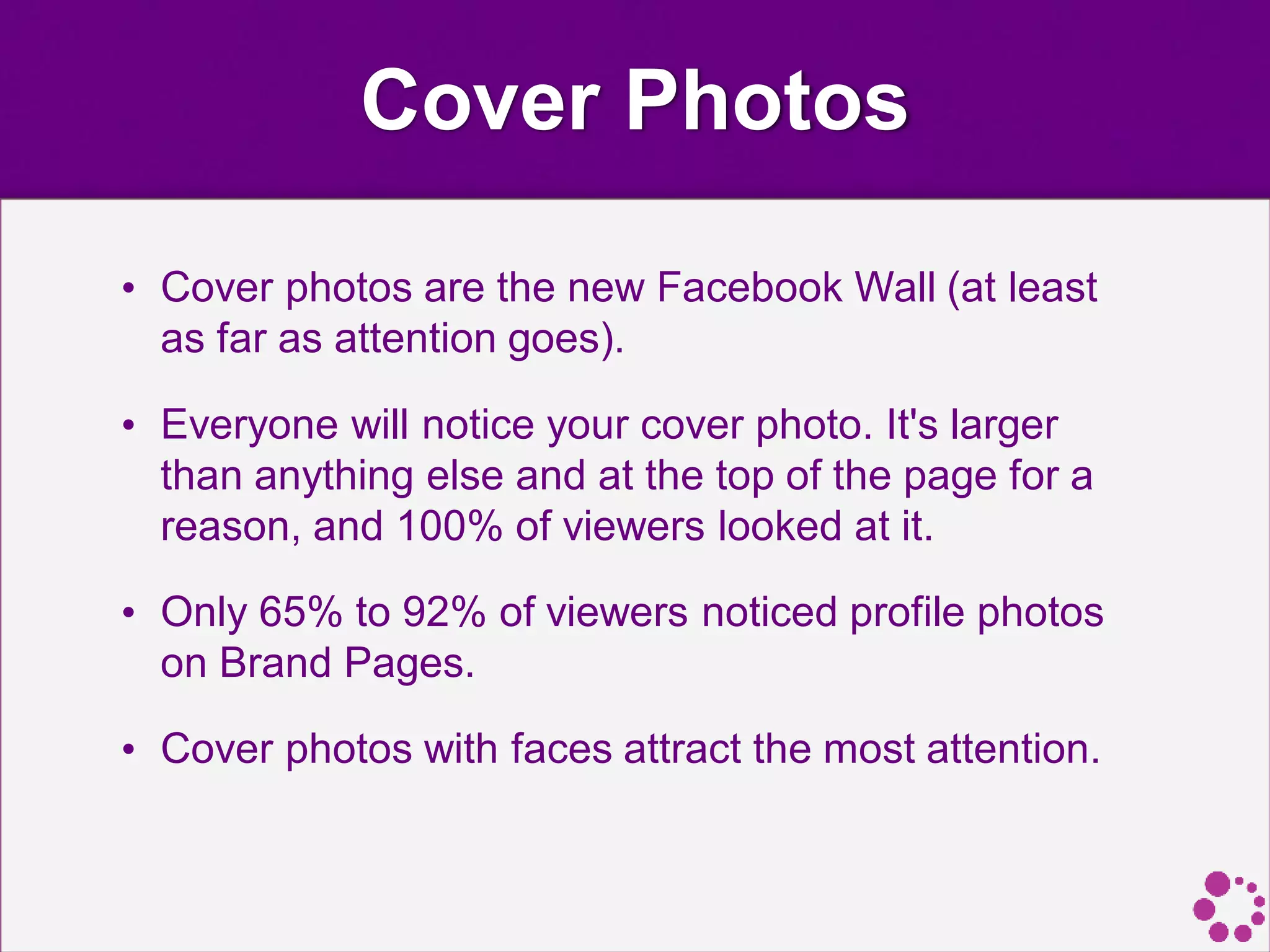 Cover Photos
• Cover photos are the new Facebook Wall (at least
as far as attention goes).
• Everyone will notice your cover photo. It's larger
than anything else and at the top of the page for a
reason, and 100% of viewers looked at it.
• Only 65% to 92% of viewers noticed profile photos
on Brand Pages.
• Cover photos with faces attract the most attention.
 