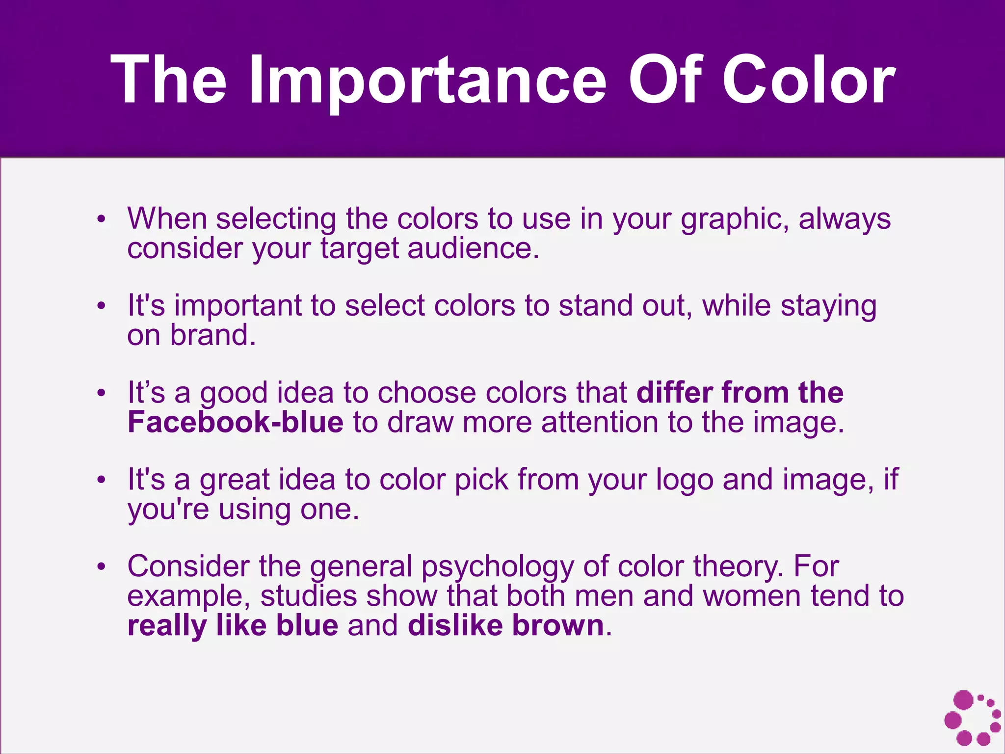 The Importance Of Color
• When selecting the colors to use in your graphic, always
consider your target audience.
• It's important to select colors to stand out, while staying
on brand.
• It’s a good idea to choose colors that differ from the
Facebook-blue to draw more attention to the image.
• It's a great idea to color pick from your logo and image, if
you're using one.
• Consider the general psychology of color theory. For
example, studies show that both men and women tend to
really like blue and dislike brown.
 