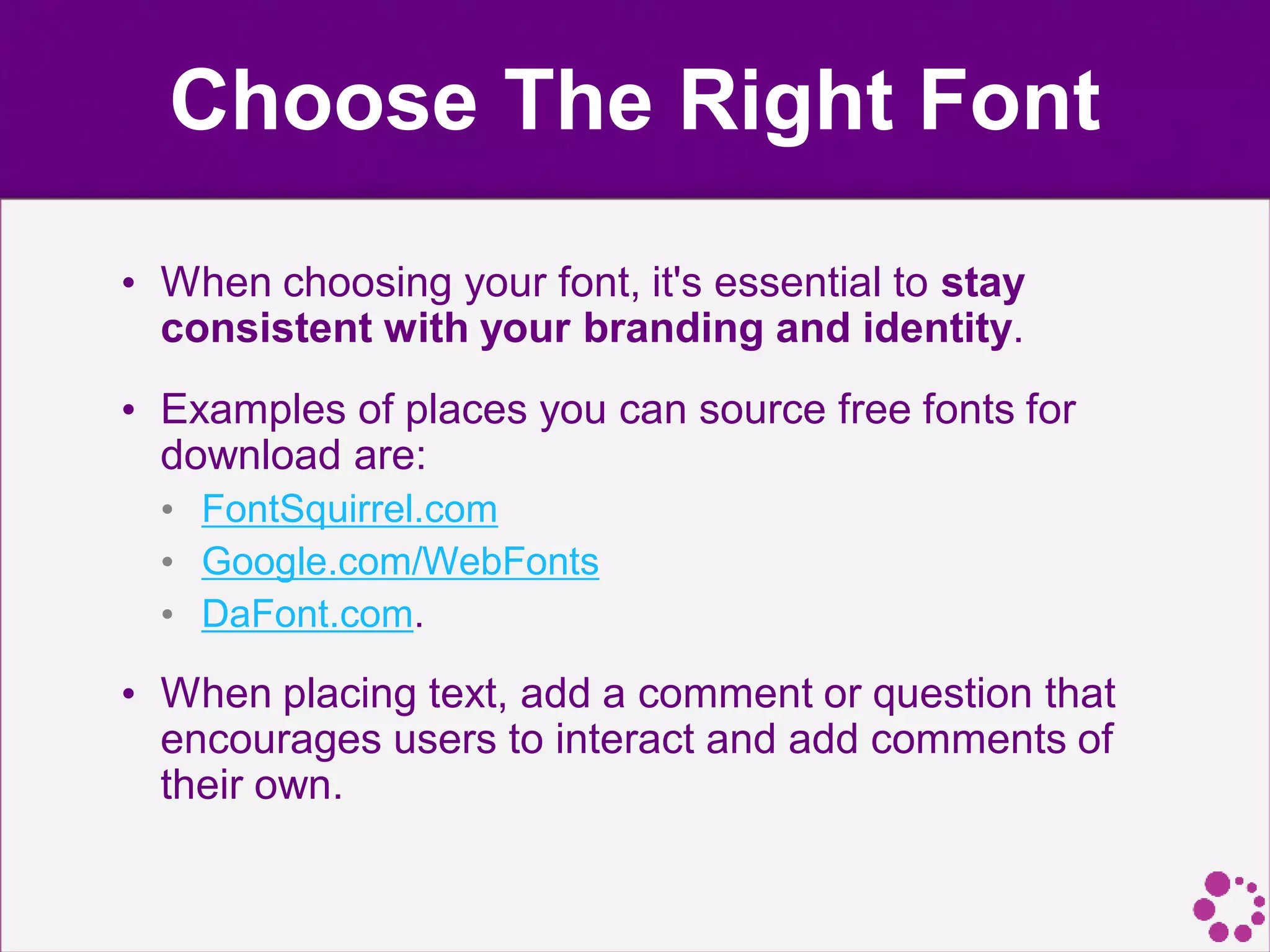Choose The Right Font
• When choosing your font, it's essential to stay
consistent with your branding and identity.
• Examples of places you can source free fonts for
download are:
• FontSquirrel.com
• Google.com/WebFonts
• DaFont.com.
• When placing text, add a comment or question that
encourages users to interact and add comments of
their own.
 