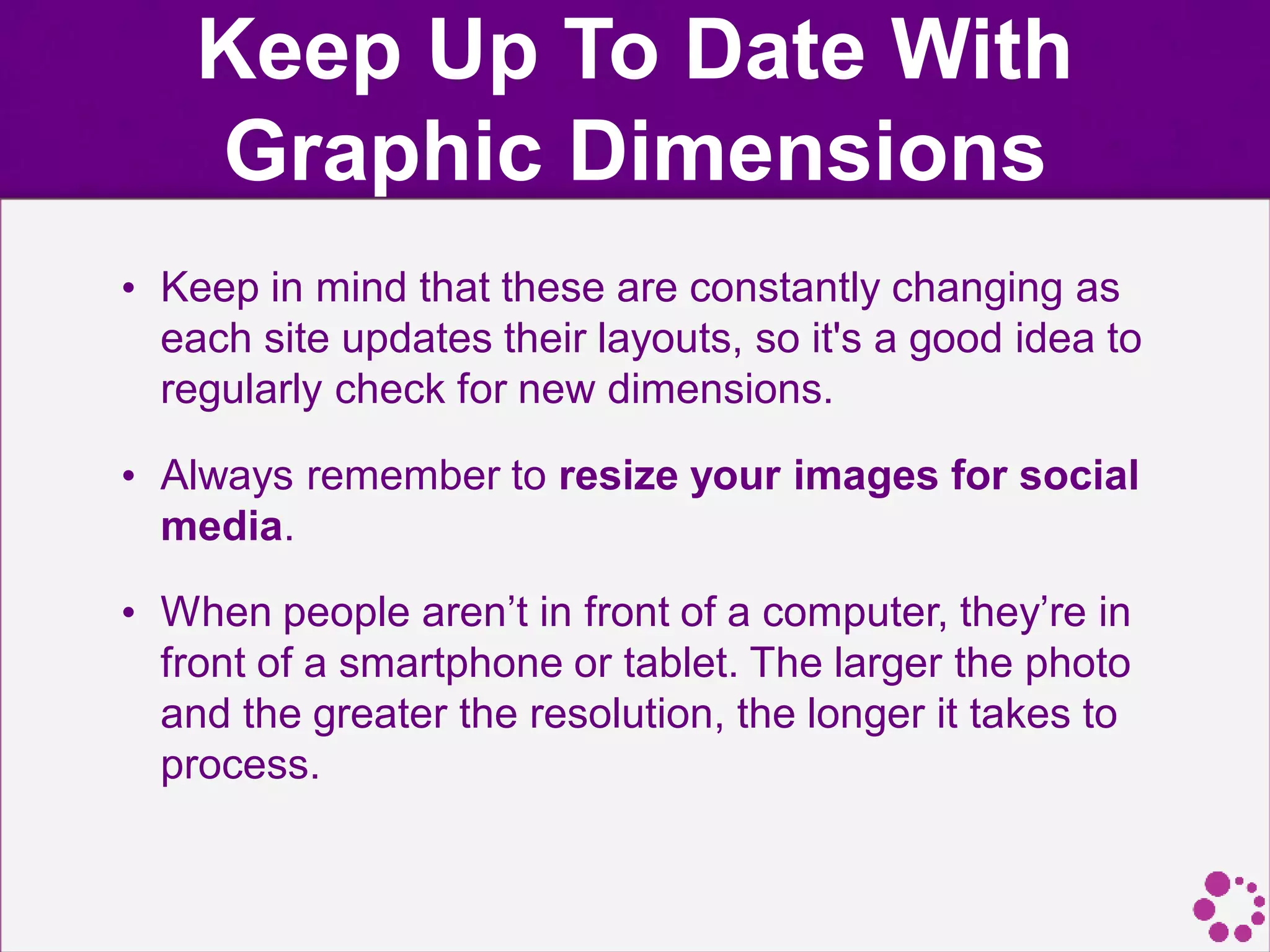 Keep Up To Date With
Graphic Dimensions
• Keep in mind that these are constantly changing as
each site updates their layouts, so it's a good idea to
regularly check for new dimensions.
• Always remember to resize your images for social
media.
• When people aren’t in front of a computer, they’re in
front of a smartphone or tablet. The larger the photo
and the greater the resolution, the longer it takes to
process.
 
