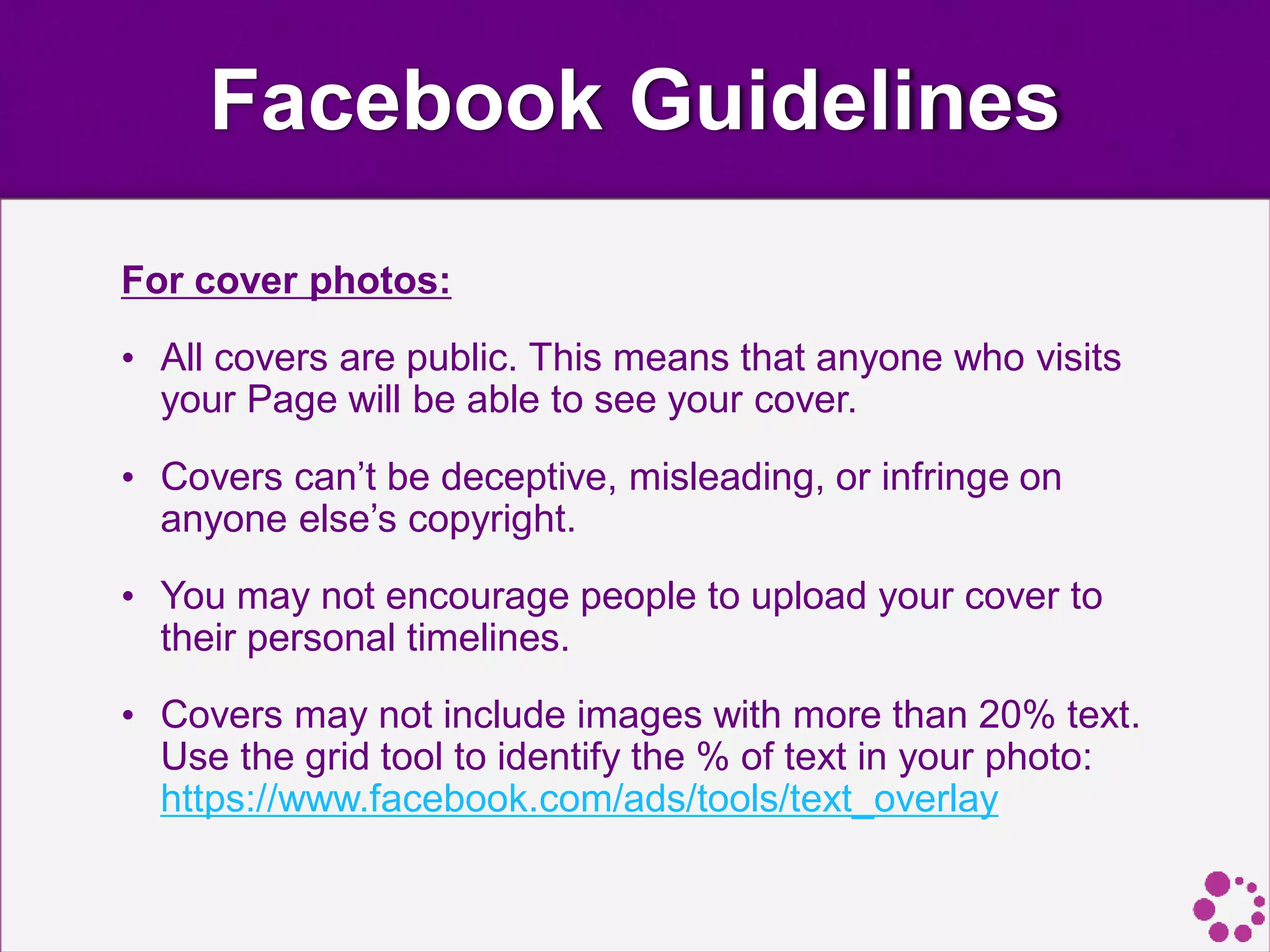 Facebook Guidelines
For cover photos:
• All covers are public. This means that anyone who visits
your Page will be able to see your cover.
• Covers can’t be deceptive, misleading, or infringe on
anyone else’s copyright.
• You may not encourage people to upload your cover to
their personal timelines.
• Covers may not include images with more than 20% text.
Use the grid tool to identify the % of text in your photo:
https://www.facebook.com/ads/tools/text_overlay
 