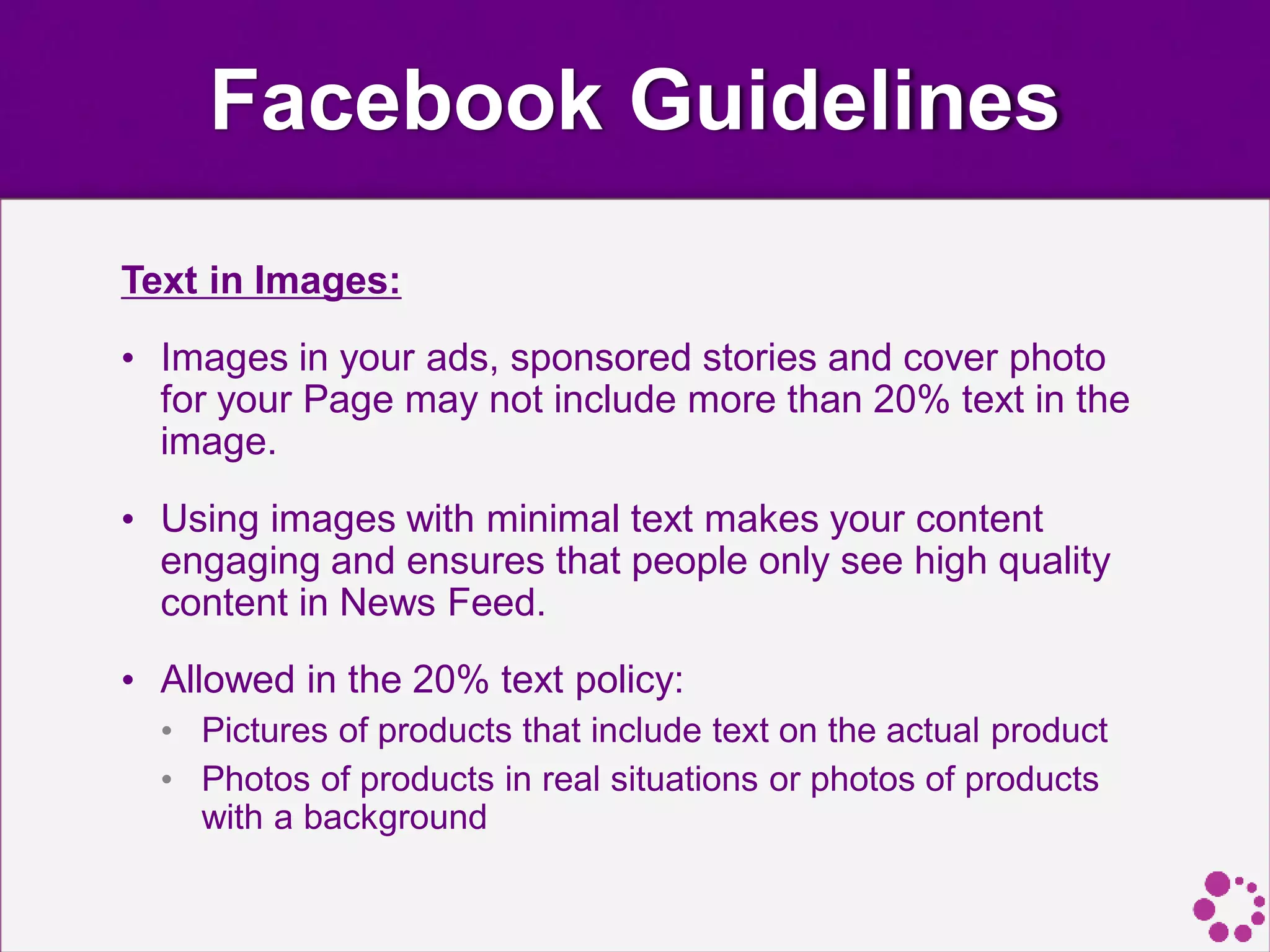 Facebook Guidelines
Text in Images:
• Images in your ads, sponsored stories and cover photo
for your Page may not include more than 20% text in the
image.
• Using images with minimal text makes your content
engaging and ensures that people only see high quality
content in News Feed.
• Allowed in the 20% text policy:
• Pictures of products that include text on the actual product
• Photos of products in real situations or photos of products
with a background
 