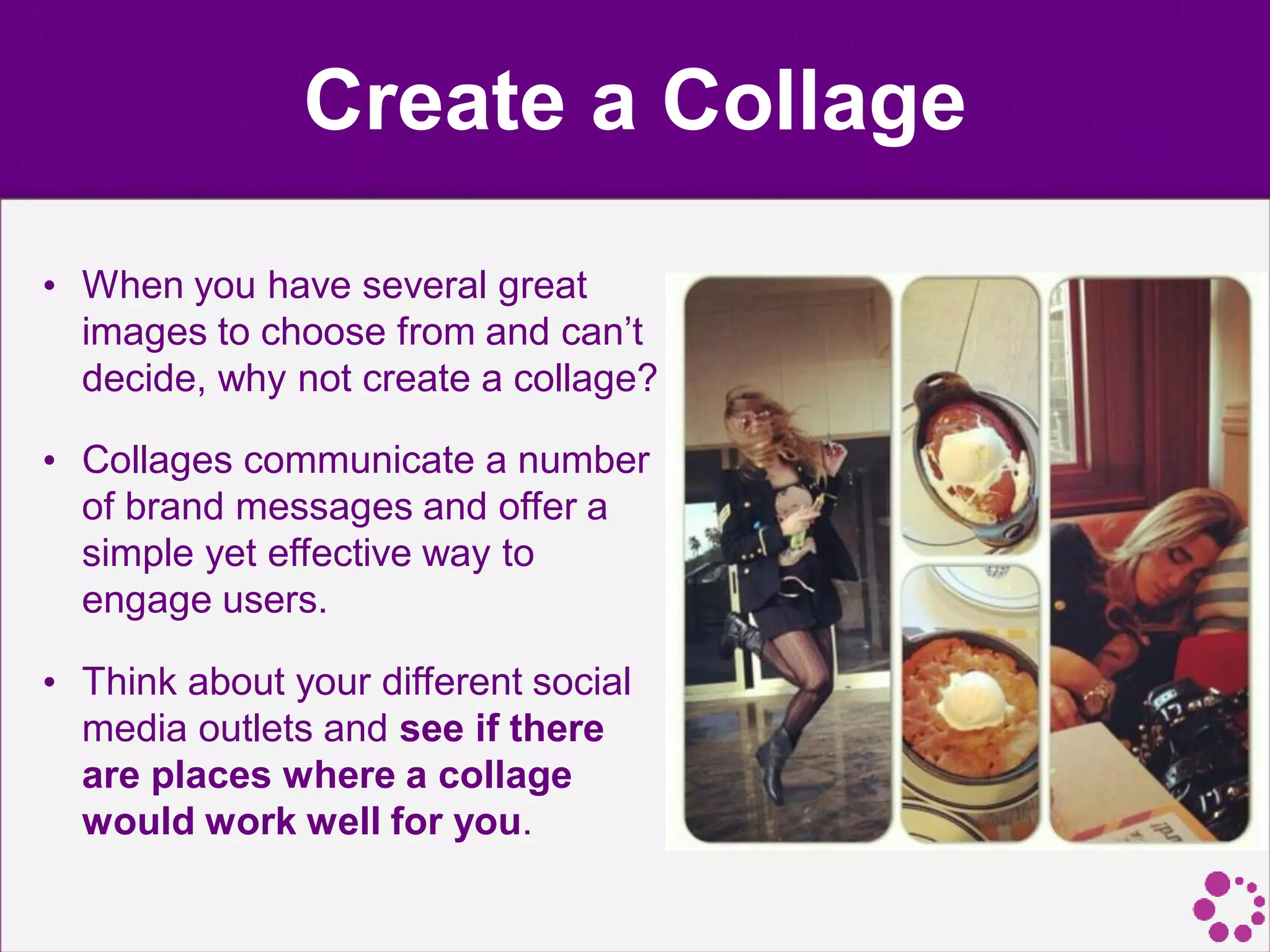 Create a Collage
• When you have several great
images to choose from and can’t
decide, why not create a collage?
• Collages communicate a number
of brand messages and offer a
simple yet effective way to
engage users.
• Think about your different social
media outlets and see if there
are places where a collage
would work well for you.
 