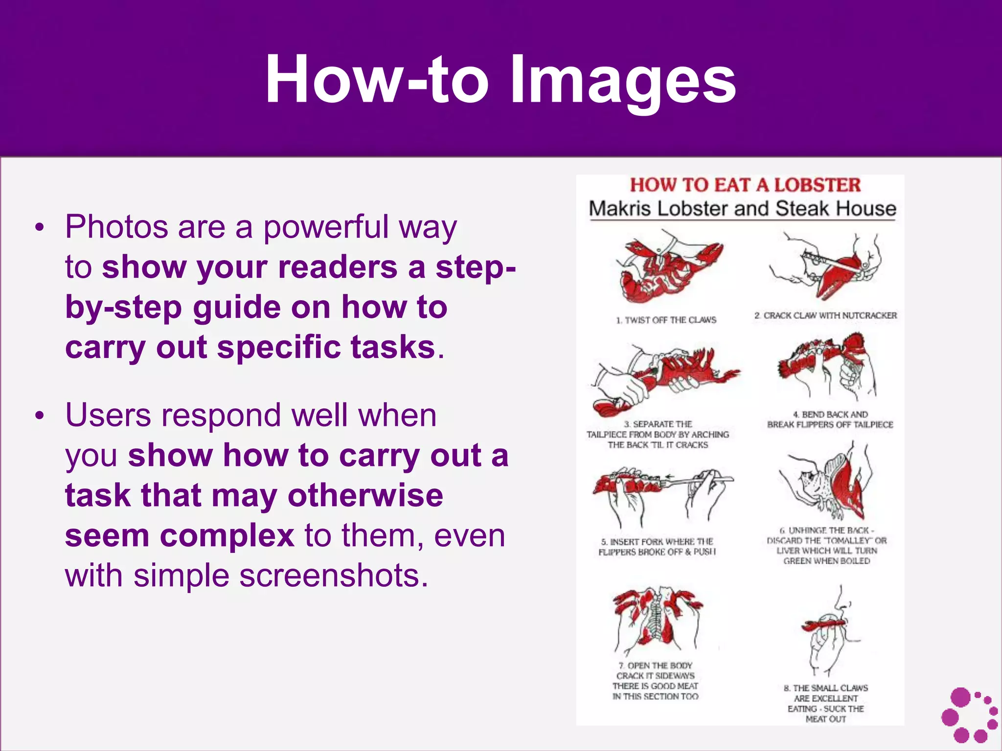 How-to Images
• Photos are a powerful way
to show your readers a step-
by-step guide on how to
carry out specific tasks.
• Users respond well when
you show how to carry out a
task that may otherwise
seem complex to them, even
with simple screenshots.
 