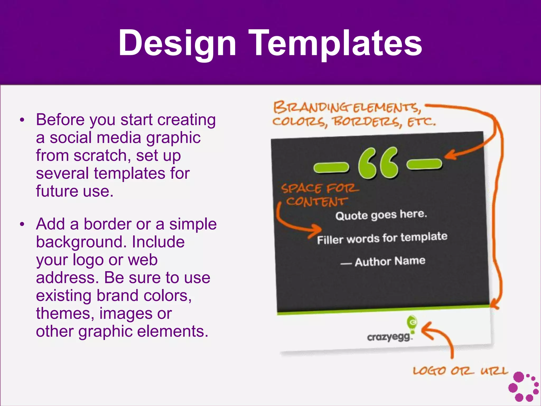 Design Templates
• Before you start creating
a social media graphic
from scratch, set up
several templates for
future use.
• Add a border or a simple
background. Include
your logo or web
address. Be sure to use
existing brand colors,
themes, images or
other graphic elements.
 