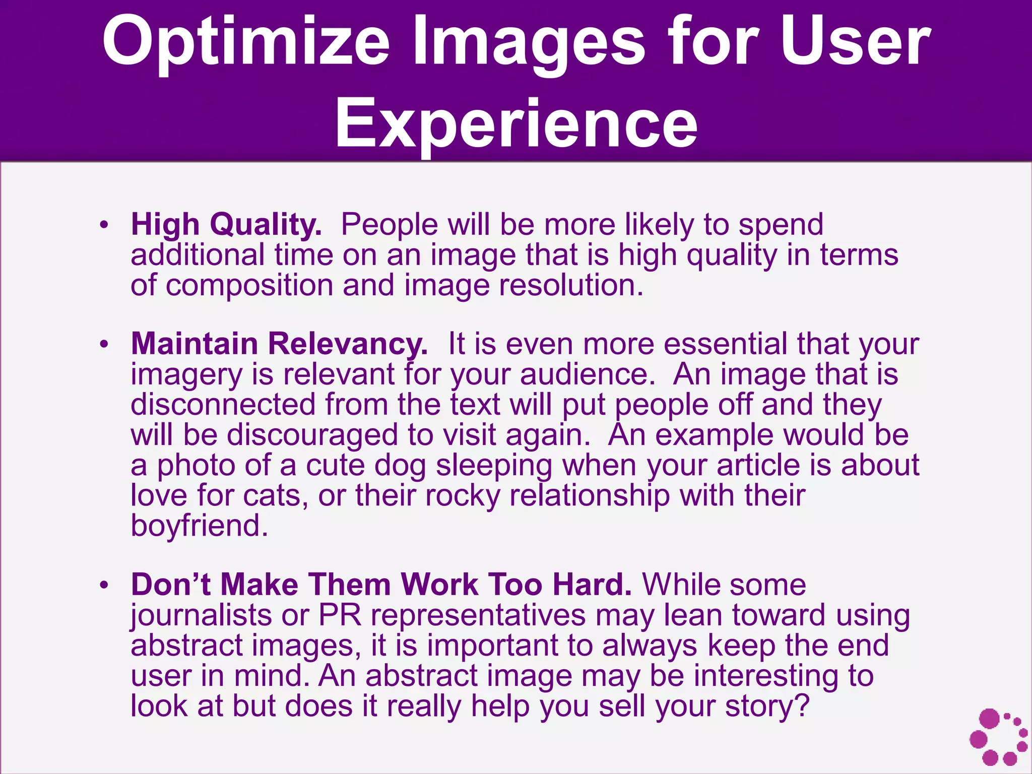 Optimize Images for User
Experience
• High Quality. People will be more likely to spend
additional time on an image that is high quality in terms
of composition and image resolution.
• Maintain Relevancy. It is even more essential that your
imagery is relevant for your audience. An image that is
disconnected from the text will put people off and they
will be discouraged to visit again. An example would be
a photo of a cute dog sleeping when your article is about
love for cats, or their rocky relationship with their
boyfriend.
• Don’t Make Them Work Too Hard. While some
journalists or PR representatives may lean toward using
abstract images, it is important to always keep the end
user in mind. An abstract image may be interesting to
look at but does it really help you sell your story?
 