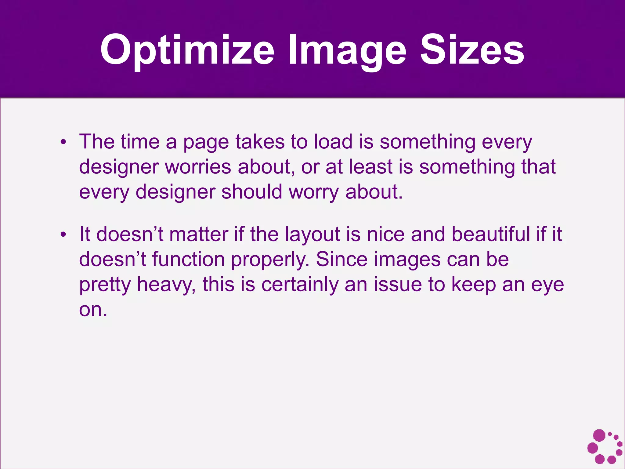Optimize Image Sizes
• The time a page takes to load is something every
designer worries about, or at least is something that
every designer should worry about.
• It doesn’t matter if the layout is nice and beautiful if it
doesn’t function properly. Since images can be
pretty heavy, this is certainly an issue to keep an eye
on.
 