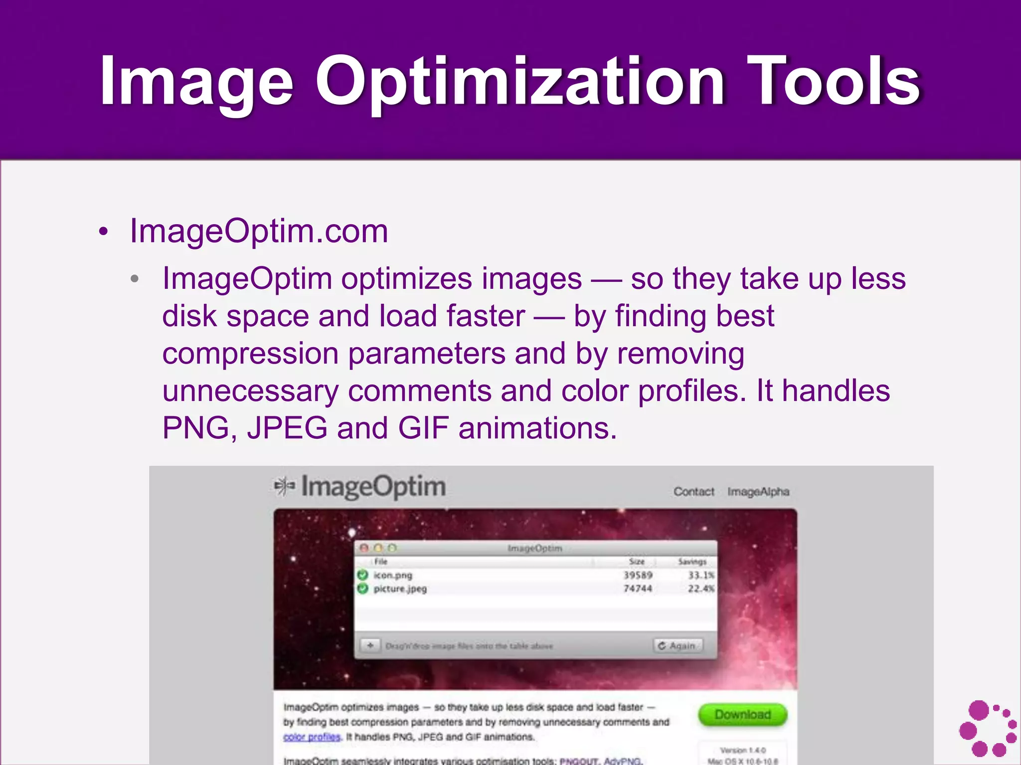 Image Optimization Tools
• ImageOptim.com
• ImageOptim optimizes images — so they take up less
disk space and load faster — by finding best
compression parameters and by removing
unnecessary comments and color profiles. It handles
PNG, JPEG and GIF animations.
 
