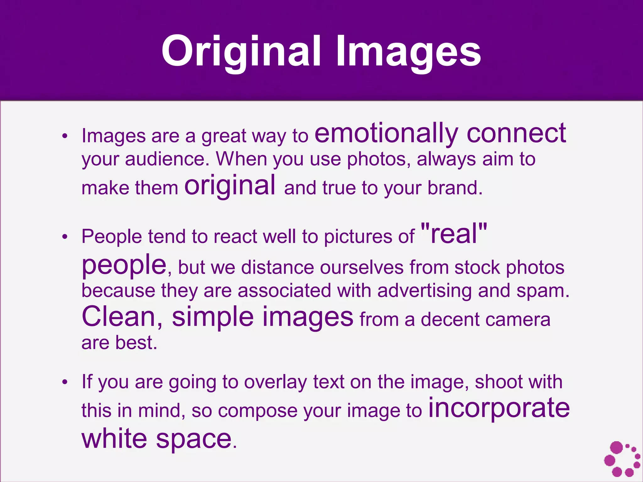 Original Images
• Images are a great way to emotionally connect
your audience. When you use photos, always aim to
make them original and true to your brand.
• People tend to react well to pictures of "real"
people, but we distance ourselves from stock photos
because they are associated with advertising and spam.
Clean, simple images from a decent camera
are best.
• If you are going to overlay text on the image, shoot with
this in mind, so compose your image to incorporate
white space.
 