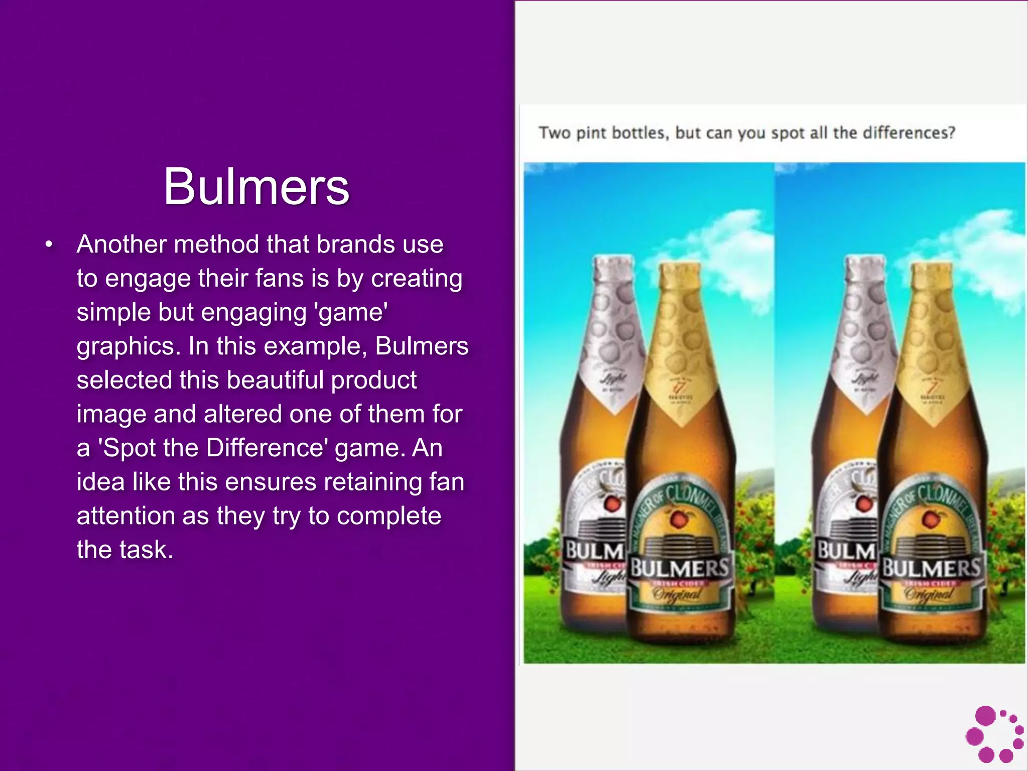 Bulmers
• Another method that brands use
to engage their fans is by creating
simple but engaging 'game'
graphics. In this example, Bulmers
selected this beautiful product
image and altered one of them for
a 'Spot the Difference' game. An
idea like this ensures retaining fan
attention as they try to complete
the task.
 