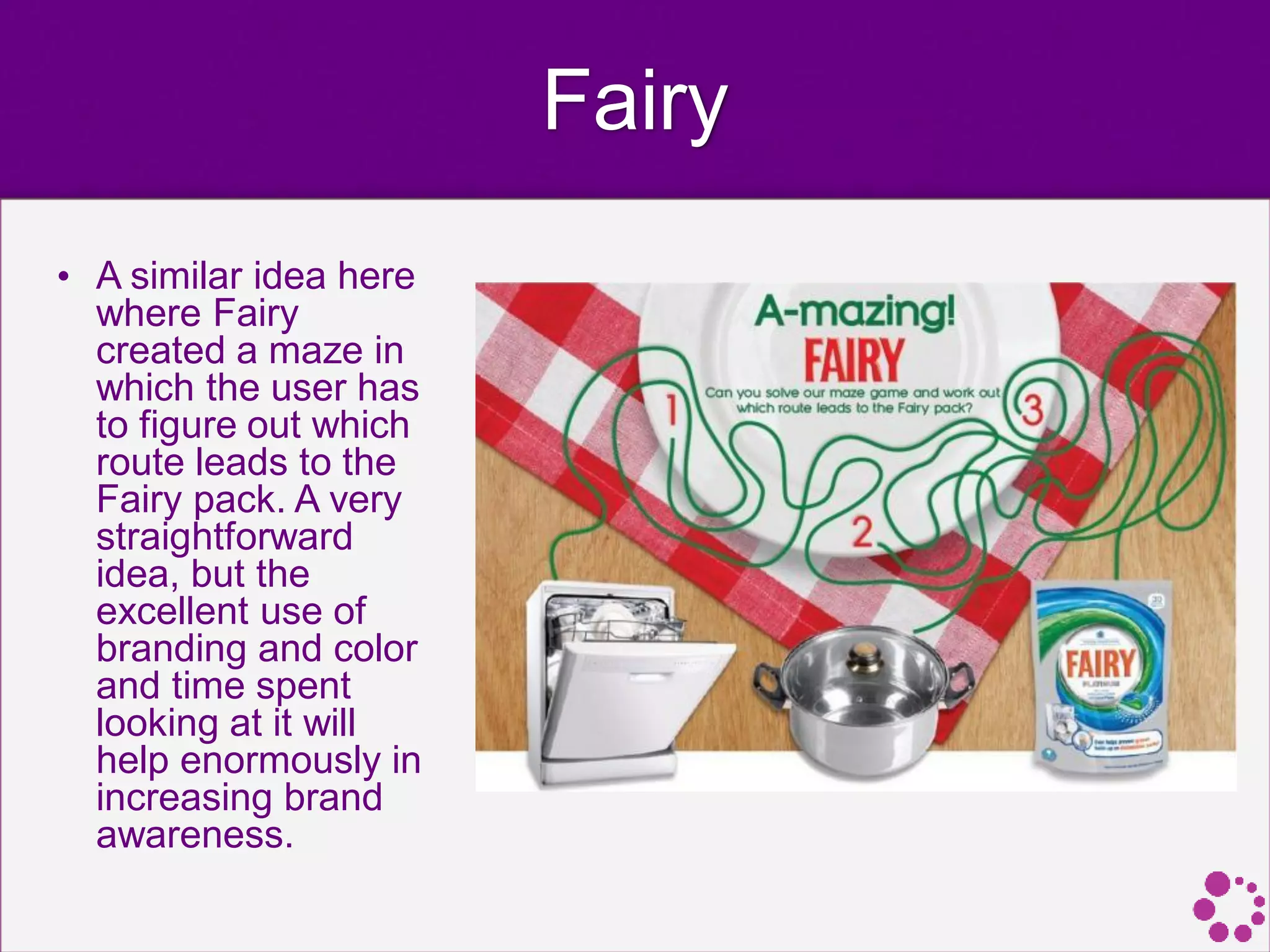 Fairy
• A similar idea here
where Fairy
created a maze in
which the user has
to figure out which
route leads to the
Fairy pack. A very
straightforward
idea, but the
excellent use of
branding and color
and time spent
looking at it will
help enormously in
increasing brand
awareness.
 