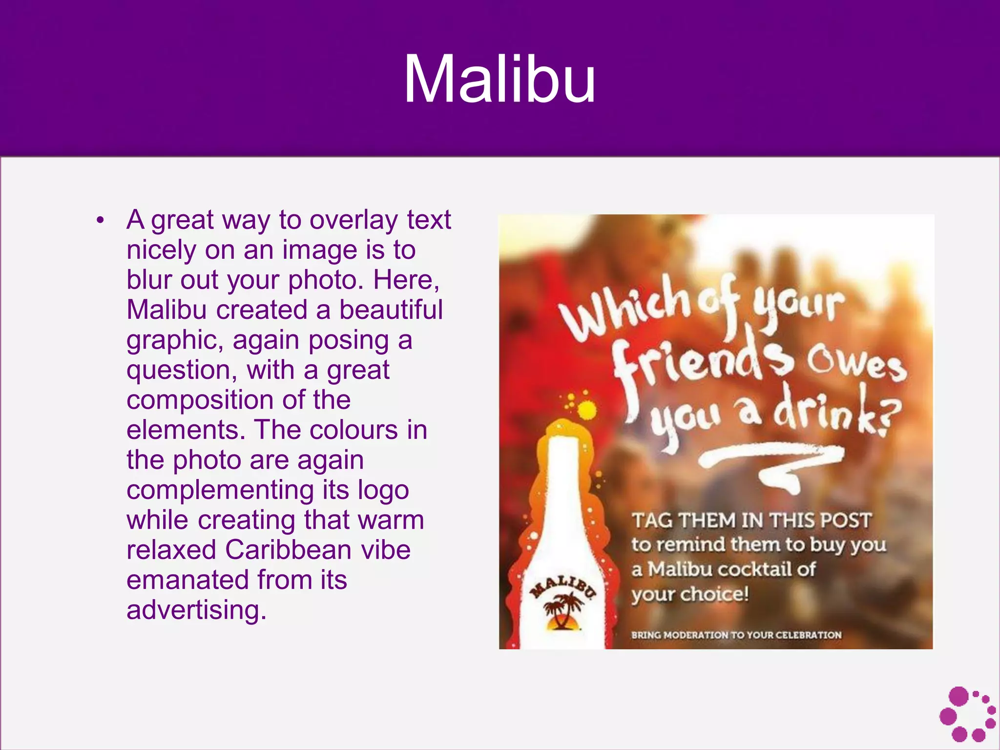 Malibu
• A great way to overlay text
nicely on an image is to
blur out your photo. Here,
Malibu created a beautiful
graphic, again posing a
question, with a great
composition of the
elements. The colours in
the photo are again
complementing its logo
while creating that warm
relaxed Caribbean vibe
emanated from its
advertising.
 
