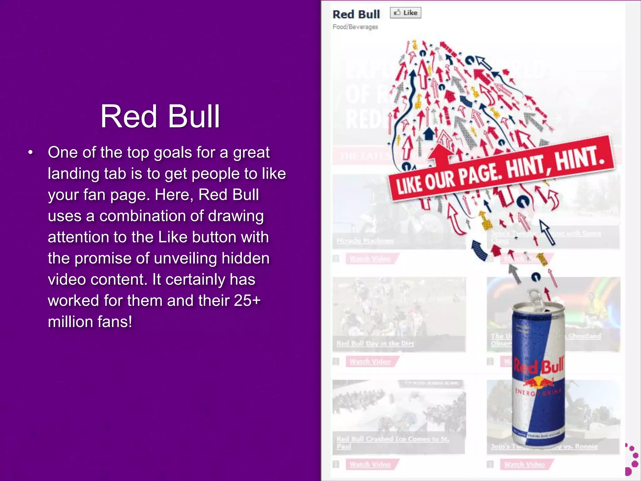 Red Bull
• One of the top goals for a great
landing tab is to get people to like
your fan page. Here, Red Bull
uses a combination of drawing
attention to the Like button with
the promise of unveiling hidden
video content. It certainly has
worked for them and their 25+
million fans!
 