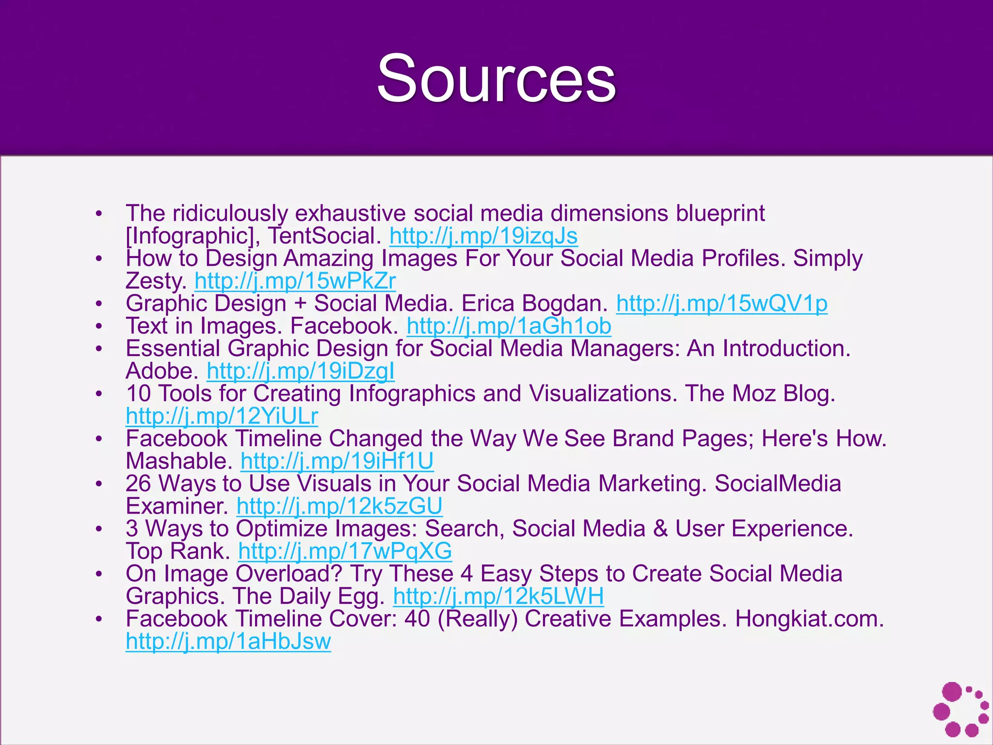 Sources
• The ridiculously exhaustive social media dimensions blueprint
[Infographic], TentSocial. http://j.mp/19izqJs
• How to Design Amazing Images For Your Social Media Profiles. Simply
Zesty. http://j.mp/15wPkZr
• Graphic Design + Social Media. Erica Bogdan. http://j.mp/15wQV1p
• Text in Images. Facebook. http://j.mp/1aGh1ob
• Essential Graphic Design for Social Media Managers: An Introduction.
Adobe. http://j.mp/19iDzgI
• 10 Tools for Creating Infographics and Visualizations. The Moz Blog.
http://j.mp/12YiULr
• Facebook Timeline Changed the Way We See Brand Pages; Here's How.
Mashable. http://j.mp/19iHf1U
• 26 Ways to Use Visuals in Your Social Media Marketing. SocialMedia
Examiner. http://j.mp/12k5zGU
• 3 Ways to Optimize Images: Search, Social Media & User Experience.
Top Rank. http://j.mp/17wPqXG
• On Image Overload? Try These 4 Easy Steps to Create Social Media
Graphics. The Daily Egg. http://j.mp/12k5LWH
• Facebook Timeline Cover: 40 (Really) Creative Examples. Hongkiat.com.
http://j.mp/1aHbJsw
 