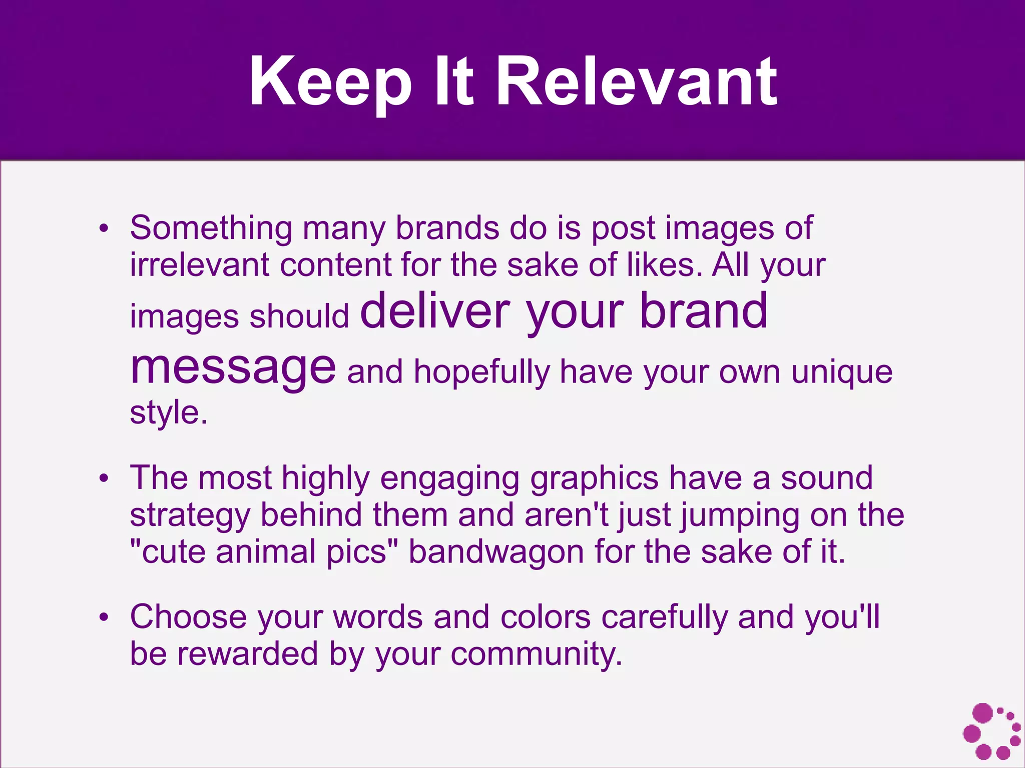 Keep It Relevant
• Something many brands do is post images of
irrelevant content for the sake of likes. All your
images should deliver your brand
message and hopefully have your own unique
style.
• The most highly engaging graphics have a sound
strategy behind them and aren't just jumping on the
"cute animal pics" bandwagon for the sake of it.
• Choose your words and colors carefully and you'll
be rewarded by your community.
 