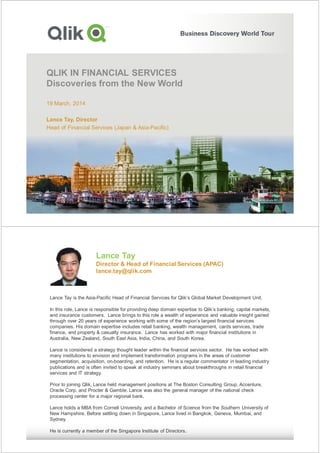 QLIK IN FINANCIAL SERVICES
Discoveries from the New World
19 March, 2014
Lance Tay, Director
Head of Financial Services (Japan & Asia-Pacific)
Lance Tay
Director & Head of Financial Services (APAC)
lance.tay@qlik.com
Lance Tay is the Asia-Pacific Head of Financial Services for Qlik’s Global Market Development Unit.
In this role, Lance is responsible for providing deep domain expertise to Qlik’s banking, capital markets,
and insurance customers. Lance brings to this role a wealth of experience and valuable insight gained
through over 20 years of experience working with some of the region’s largest financial services
companies. His domain expertise includes retail banking, wealth management, cards services, trade
finance, and property & casualty insurance. Lance has worked with major financial institutions in
Australia, New Zealand, South East Asia, India, China, and South Korea.
Lance is considered a strategy thought leader within the financial services sector. He has worked with
many institutions to envision and implement transformation programs in the areas of customer
segmentation, acquisition, on-boarding, and retention. He is a regular commentator in leading industry
publications and is often invited to speak at industry seminars about breakthroughs in retail financial
services and IT strategy.
Prior to joining Qlik, Lance held management positions at The Boston Consulting Group, Accenture,
Oracle Corp, and Procter & Gamble. Lance was also the general manager of the national check
processing center for a major regional bank.
Lance holds a MBA from Cornell University, and a Bachelor of Science from the Southern University of
New Hampshire. Before settling down in Singapore, Lance lived in Bangkok, Geneva, Mumbai, and
Sydney.
He is currently a member of the Singapore Institute of Directors.
 