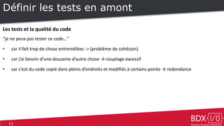 11
Définir les tests en amont
Les tests et la qualité du code
“je ne peux pas tester ce code…”
• car il fait trop de chose entremêlées -> (problème de cohésion)
• car j’ai besoin d’une douzaine d’autre chose → couplage excessif
• car c’est du code copié dans pleins d’endroits et modifiés à certains points → redondance
 