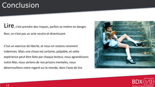 13
Conclusion
Lire, c’est prendre des risques, parfois se mettre en danger.
Non, ce n’est pas un acte neutre et divertissant.
C’est un exercice de liberté, et nous en restons rarement
indemnes. Mais une chose est certaine, palpable, et cette
expérience peut être faite par chaque lecteur, nous agrandissons
notre Moi, nous sortons de nos prisons mentales, nous
déverrouillons notre regard sur le monde, dans l’acte de lire.
 