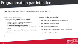 6
Programmation par intention
Découpe le problème en étape fonctionnelle (bullet points) :
1 classe == 1 responsabilité
• on prend une ‘commande’ à commiter
• on tokenize la commande
• on normalise les tokens
• on traite selon les cas de la taille des tokens
• on retourne le résultat
 