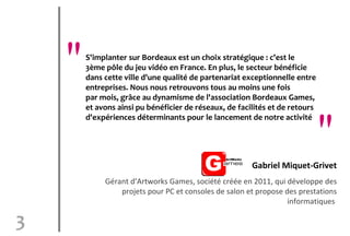 "   S'implanter sur Bordeaux est un choix stratégique : c'est le
        3ème pôle du jeu vidéo en France. En plus, le secteur bénéficie
        dans cette ville d'une qualité de partenariat exceptionnelle entre
        entreprises. Nous nous retrouvons tous au moins une fois
        par mois, grâce au dynamisme de l'association Bordeaux Games,
        et avons ainsi pu bénéficier de réseaux, de facilités et de retours


                                                                              "
        d'expériences déterminants pour le lancement de notre activité




                                                        Gabriel Miquet-Grivet
             Gérant d’Artworks Games, société créée en 2011, qui développe des
                 projets pour PC et consoles de salon et propose des prestations
                                                                  informatiques

3
 