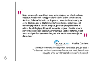 "   Nous sommes ici avant tout pour accompagner un client majeur,
        Dassault Aviation et se rapprocher de cible client comme EADS
        Astrium, Sabena Technics ou Sogerma. Nous tenions à marquer
        cette décision par le déploiement d'installations spécifiques et
        d'une équipe sur le terrain. De plus, pour un groupe comme le
        nôtre, il était logique d'investir sur cette région, réputée pour la
        performance de son secteur Aéronautique Spatial Défense. C'est


                                                                               "
        aussi un signe fort que nous lançons aux autres acteurs majeurs
        du secteur !


                                                               Nicolas Couzinet
                     Directeur commercial de Sogeclair Aerospace, groupe basé à
                   Toulouse et implanté partout en Europe, qui vient d’ouvrir une
                              nouvelle unité surl'Aéroparc Bordeaux Technowest

6
 