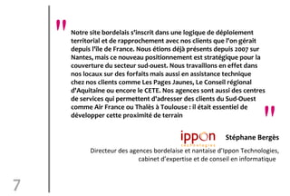"   Notre site bordelais s'inscrit dans une logique de déploiement
        territorial et de rapprochement avec nos clients que l'on gérait
        depuis l'île de France. Nous étions déjà présents depuis 2007 sur
        Nantes, mais ce nouveau positionnement est stratégique pour la
        couverture du secteur sud-ouest. Nous travaillons en effet dans
        nos locaux sur des forfaits mais aussi en assistance technique
        chez nos clients comme Les Pages Jaunes, Le Conseil régional
        d'Aquitaine ou encore le CETE. Nos agences sont aussi des centres
        de services qui permettent d'adresser des clients du Sud-Ouest


                                                                          "
        comme Air France ou Thalès à Toulouse : il était essentiel de
        développer cette proximité de terrain


                                                             Stéphane Bergès
              Directeur des agences bordelaise et nantaise d’Ippon Technologies,
                               cabinet d’expertise et de conseil en informatique


7
 