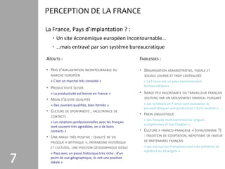 PERCEPTION DE LA FRANCE

    La France, Pays d’implantation ? :
       • Un site économique européen incontournable…
       • …mais entravé par son système bureaucratique

    ATOUTS :                                               FAIBLESSES :

    • PAYS D’IMPLANTATION INCONTOURNABLE DU                • ORGANISATION ADMINISTRATIVE, FISCALE ET
      MARCHÉ EUROPÉEN                                        SOCIALE LOURDE ET TROP CENTRALISÉE
      « C’est un marché très convoité »                      « La France est un pays excessivement
                                                             bureaucratique»
    • PRODUCTIVITÉ ÉLEVÉE
      « La productivité est bonne en France »              • IMAGE PEU VALORISANTE DU TRAVAILLEUR FRANÇAIS
    • MAIN D’ŒUVRE QUALIFIÉE                                 SOUTENU PAR UN MOUVEMENT SYNDICAL PUISSANT

      « Des ouvriers qualifiés, bien formés »                « Les syndicats en France sont puissants, ils
                                                             peuvent bloquer une production s’ils le veulent »
    • CULTURE DE SPONTANÉITÉ , FACILITATRICE DE
                                                           • FREIN LINGUISTIQUE
      CONTACTS
                                                             « Les français maîtrisent mal les langues
      « Les relations professionnelles avec les français
                                                             européennes et mal l’anglais »
      sont souvent très agréables, on a de bons
      contacts »                                           • CULTURE « FRANCO-FRANÇAISE » (CHAUVINISME ?)
    • UNE IMAGE TRÈS POSITIVE : QUALITÉ DE VIE               : TRADITION DE COOPTATION, NÉPOTISME EN FAVEUR
      PRESQUE « MYTHIQUE », PATRIMOINE HISTORIQUE            DE PARTENAIRES FRANÇAIS
      ET CULTUREL, UNE POSITION GÉOGRAPHIQUE IDÉALE          « Les entreprises françaises sont très solidaires et
                                                             rejettent les étrangers »

7     « Pays avec un passé historique très riche ; d’un
      point de vue géographique, ils ont une position
      idéale »
 